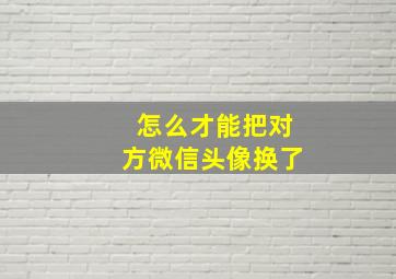 怎么才能把对方微信头像换了