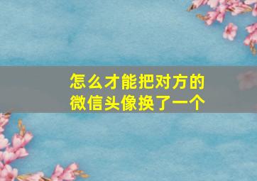 怎么才能把对方的微信头像换了一个