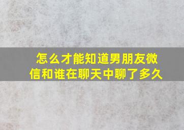 怎么才能知道男朋友微信和谁在聊天中聊了多久