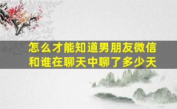 怎么才能知道男朋友微信和谁在聊天中聊了多少天