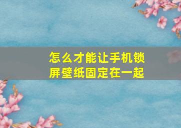 怎么才能让手机锁屏壁纸固定在一起