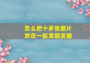 怎么把十多张图片放在一起发朋友圈