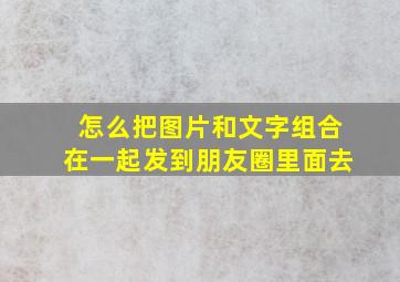 怎么把图片和文字组合在一起发到朋友圈里面去