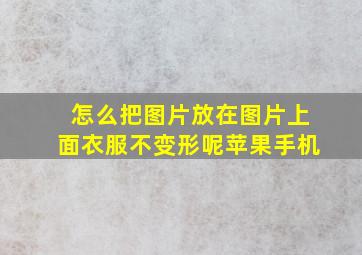 怎么把图片放在图片上面衣服不变形呢苹果手机