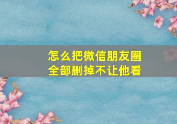 怎么把微信朋友圈全部删掉不让他看