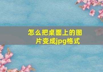 怎么把桌面上的图片变成jpg格式