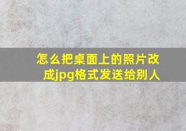 怎么把桌面上的照片改成jpg格式发送给别人