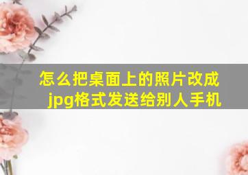 怎么把桌面上的照片改成jpg格式发送给别人手机