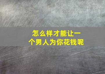 怎么样才能让一个男人为你花钱呢