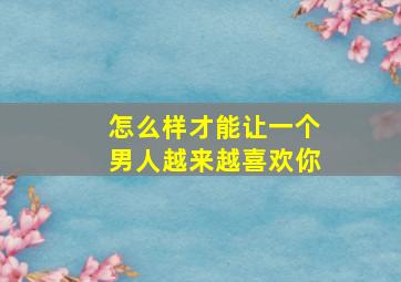 怎么样才能让一个男人越来越喜欢你