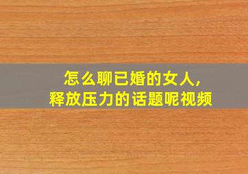 怎么聊已婚的女人,释放压力的话题呢视频