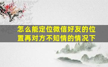 怎么能定位微信好友的位置再对方不知情的情况下