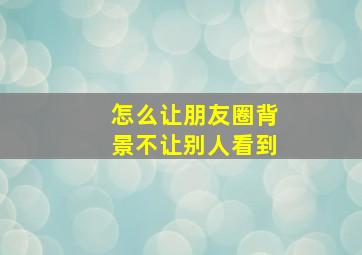 怎么让朋友圈背景不让别人看到