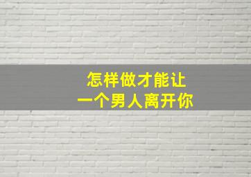 怎样做才能让一个男人离开你