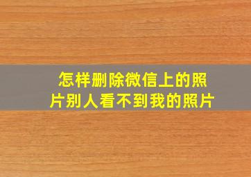 怎样删除微信上的照片别人看不到我的照片