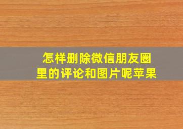 怎样删除微信朋友圈里的评论和图片呢苹果