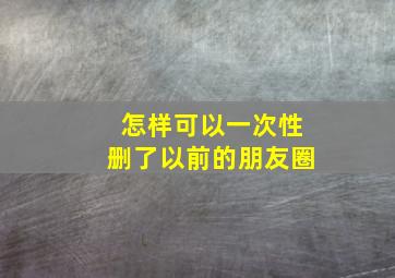 怎样可以一次性删了以前的朋友圈