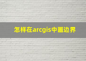 怎样在arcgis中画边界