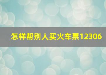 怎样帮别人买火车票12306