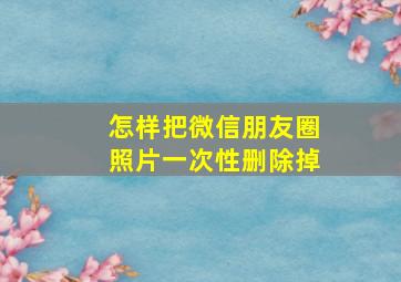 怎样把微信朋友圈照片一次性删除掉