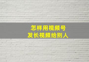 怎样用视频号发长视频给别人