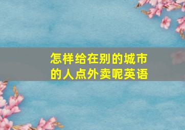 怎样给在别的城市的人点外卖呢英语