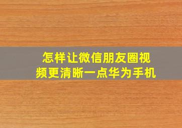 怎样让微信朋友圈视频更清晰一点华为手机