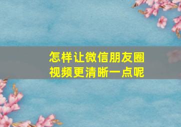 怎样让微信朋友圈视频更清晰一点呢