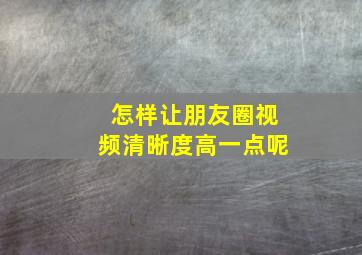 怎样让朋友圈视频清晰度高一点呢