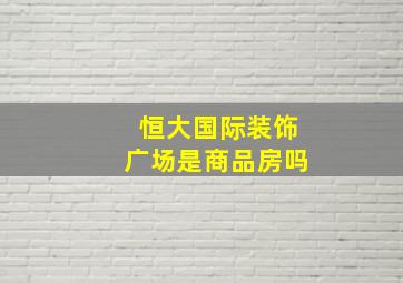 恒大国际装饰广场是商品房吗