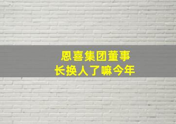 恩喜集团董事长换人了嘛今年