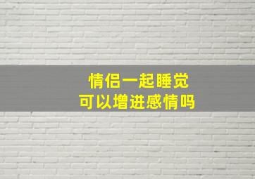 情侣一起睡觉可以增进感情吗