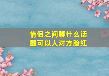 情侣之间聊什么话题可以人对方脸红