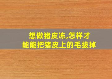 想做猪皮冻,怎样才能能把猪皮上的毛拔掉