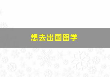 想去出国留学