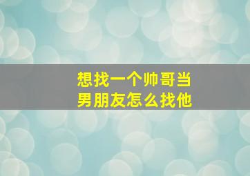 想找一个帅哥当男朋友怎么找他