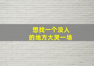 想找一个没人的地方大哭一场