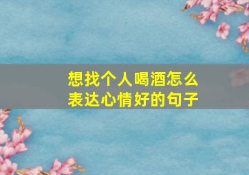 想找个人喝酒怎么表达心情好的句子