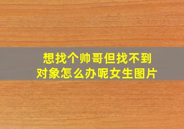 想找个帅哥但找不到对象怎么办呢女生图片