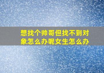 想找个帅哥但找不到对象怎么办呢女生怎么办