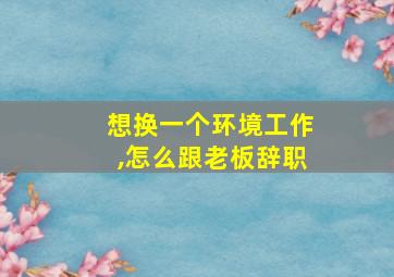 想换一个环境工作,怎么跟老板辞职