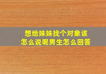 想给妹妹找个对象该怎么说呢男生怎么回答