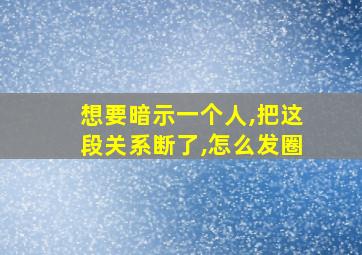 想要暗示一个人,把这段关系断了,怎么发圈