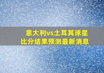 意大利vs土耳其球星比分结果预测最新消息