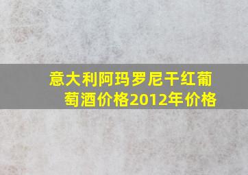 意大利阿玛罗尼干红葡萄酒价格2012年价格