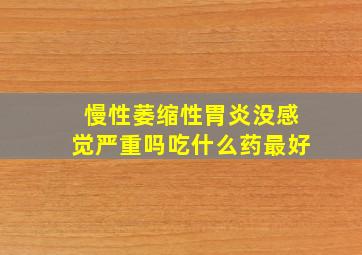 慢性萎缩性胃炎没感觉严重吗吃什么药最好