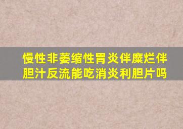 慢性非萎缩性胃炎伴糜烂伴胆汁反流能吃消炎利胆片吗