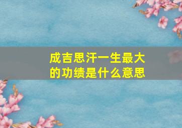 成吉思汗一生最大的功绩是什么意思