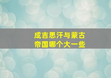 成吉思汗与蒙古帝国哪个大一些