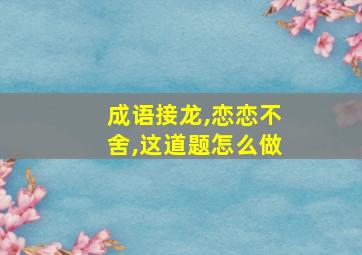 成语接龙,恋恋不舍,这道题怎么做